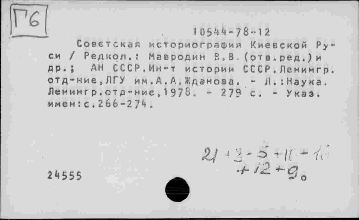 ﻿Гб
10544-78-12
Советская историография Киевской Руси / Редкол.: Мавродин В.В. (от в.ред.)и др.; АН СССР.Ин-т истории СС СР.Ленингр.
отд-ние}ЛГУ им,А.А.Жданова. ~ Л.:Наука. Ленин гр.отд-ниє, 1 978. - 279 с. - Указ.
имен:с.266-274.
24555
Ji - --> -II 'it ' •у- і2. -а *•' о